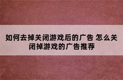 如何去掉关闭游戏后的广告 怎么关闭掉游戏的广告推荐